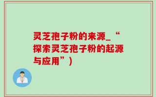 灵芝孢子粉的来源_“探索灵芝孢子粉的起源与应用”)