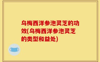乌梅西洋参泡灵芝的功效(乌梅西洋参泡灵芝的类型和益处)