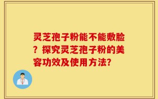 灵芝孢子粉能不能敷脸？探究灵芝孢子粉的美容功效及使用方法？