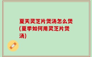 夏天灵芝片煲汤怎么煲(夏季如何用灵芝片煲汤)