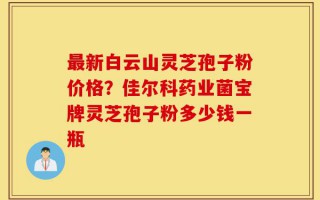 最新白云山灵芝孢子粉价格？佳尔科药业菌宝牌灵芝孢子粉多少钱一瓶