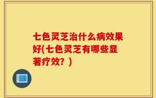 七色灵芝治什么病效果好(七色灵芝有哪些显著疗效？)