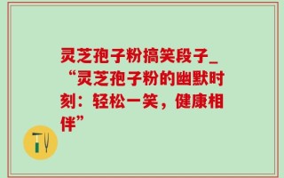 灵芝孢子粉搞笑段子_“灵芝孢子粉的幽默时刻：轻松一笑，健康相伴”