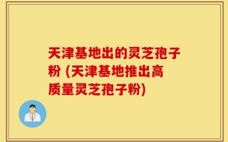 天津基地出的灵芝孢子粉 (天津基地推出高质量灵芝孢子粉)