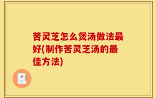 苦灵芝怎么煲汤做法最好(制作苦灵芝汤的最佳方法)
