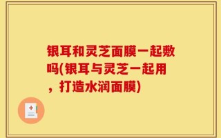 银耳和灵芝面膜一起敷吗(银耳与灵芝一起用，打造水润面膜)