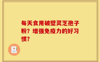 每天食用破壁灵芝孢子粉？增强免疫力的好习惯？