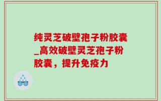 纯灵芝破壁孢子粉胶囊_高效破壁灵芝孢子粉胶囊，提升免疫力
