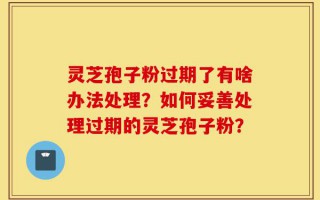 灵芝孢子粉过期了有啥办法处理？如何妥善处理过期的灵芝孢子粉？