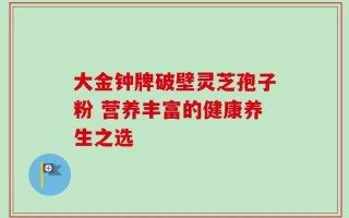 大金钟牌破壁灵芝孢子粉 营养丰富的健康养生之选