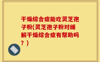 干燥综合症能吃灵芝孢子粉(灵芝孢子粉对缓解干燥综合症有帮助吗？)
