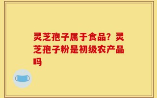 灵芝孢子属于食品？灵芝孢子粉是初级农产品吗