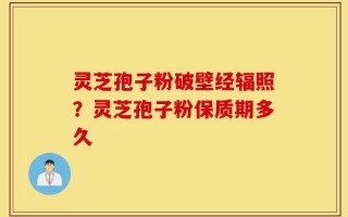 灵芝孢子粉破壁经辐照？灵芝孢子粉保质期多久