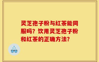 灵芝孢子粉与红茶能同服吗？饮用灵芝孢子粉和红茶的正确方法？