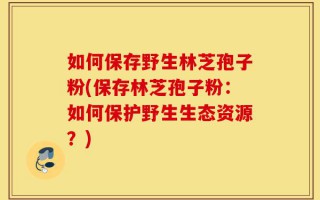 如何保存野生林芝孢子粉(保存林芝孢子粉：如何保护野生生态资源？)
