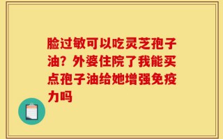 脸过敏可以吃灵芝孢子油？外婆住院了我能买点孢子油给她增强免疫力吗
