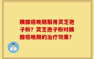 胰腺癌晚期服用灵芝孢子粉？灵芝孢子粉对胰腺癌晚期的治疗效果？