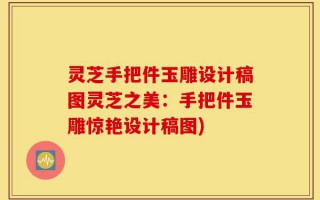 灵芝手把件玉雕设计稿图灵芝之美：手把件玉雕惊艳设计稿图)