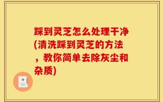 踩到灵芝怎么处理干净(清洗踩到灵芝的方法，教你简单去除灰尘和杂质)