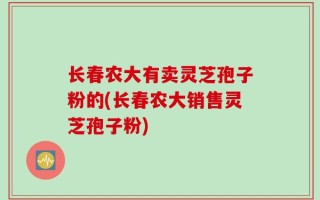 长春农大有卖灵芝孢子粉的(长春农大销售灵芝孢子粉)