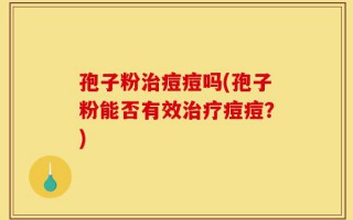孢子粉治痘痘吗(孢子粉能否有效治疗痘痘？)