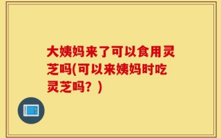大姨妈来了可以食用灵芝吗(可以来姨妈时吃灵芝吗？)