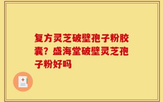 复方灵芝破壁孢子粉胶囊？盛海堂破壁灵芝孢子粉好吗