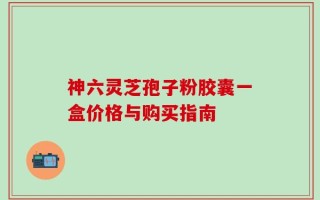 神六灵芝孢子粉胶囊一盒价格与购买指南