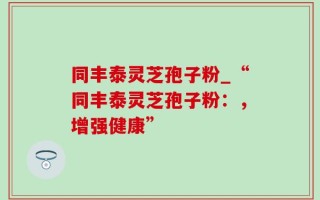 同丰泰灵芝孢子粉_“同丰泰灵芝孢子粉：，增强健康”
