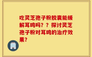 吃灵芝孢子粉胶囊能缓解耳鸣吗？？探讨灵芝孢子粉对耳鸣的治疗效果？