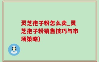 灵芝孢子粉怎么卖_灵芝孢子粉销售技巧与市场策略)