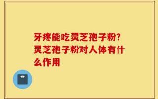 牙疼能吃灵芝孢子粉？灵芝孢子粉对人体有什么作用