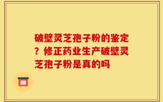 破壁灵芝孢子粉的鉴定？修正药业生产破壁灵芝孢子粉是真的吗