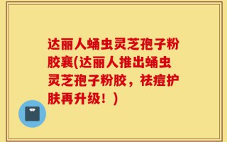 达丽人蛹虫灵芝孢子粉胶襄(达丽人推出蛹虫灵芝孢子粉胶，祛痘护肤再升级！)