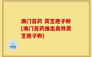 澳门百药 灵芝孢子粉(澳门百药推出高效灵芝孢子粉)