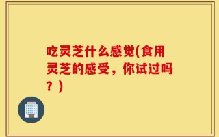 吃灵芝什么感觉(食用灵芝的感受，你试过吗？)