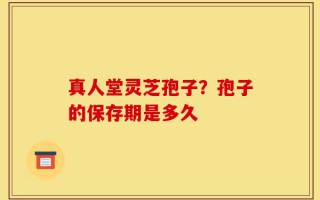 真人堂灵芝孢子？孢子的保存期是多久