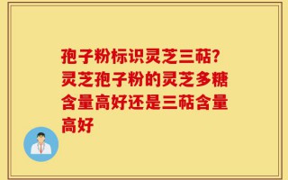 孢子粉标识灵芝三萜？灵芝孢子粉的灵芝多糖含量高好还是三萜含量高好