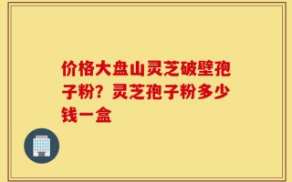 价格大盘山灵芝破壁孢子粉？灵芝孢子粉多少钱一盒