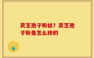 灵芝孢子粉丝？灵芝孢子粉是怎么样的