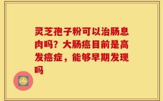 灵芝孢子粉可以治肠息肉吗？大肠癌目前是高发癌症，能够早期发现吗