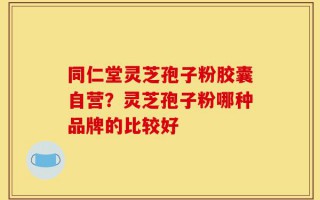 同仁堂灵芝孢子粉胶囊自营？灵芝孢子粉哪种品牌的比较好