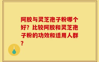 阿胶与灵芝孢子粉哪个好？比较阿胶和灵芝孢子粉的功效和适用人群？