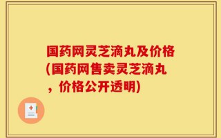 国药网灵芝滴丸及价格(国药网售卖灵芝滴丸，价格公开透明)
