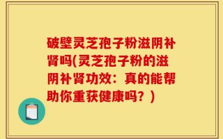破壁灵芝孢子粉滋阴补肾吗(灵芝孢子粉的滋阴补肾功效：真的能帮助你重获健康吗？)