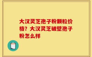 大汉灵芝孢子粉颗粒价格？大汉灵芝破壁孢子粉怎么样