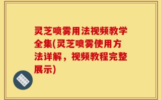 灵芝喷雾用法视频教学全集(灵芝喷雾使用方法详解，视频教程完整展示)