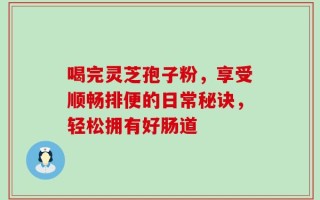 喝完灵芝孢子粉，享受顺畅排便的日常秘诀，轻松拥有好肠道