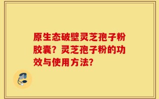 原生态破壁灵芝孢子粉胶囊？灵芝孢子粉的功效与使用方法？