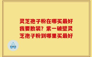 灵芝孢子粉在哪买最好我要散装？紫一破壁灵芝孢子粉到哪里买最好
